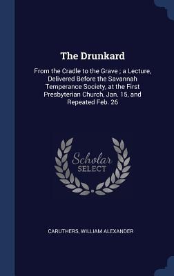The Drunkard: From the Cradle to the Grave; a Lecture, Delivered Before the Savannah Temperance Society, at the First Presbyterian C