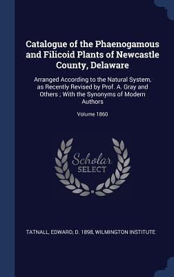 Catalogue of the Phaenogamous and Filicoid Plants of Newcastle County, Delaware: Arranged According to the Natural System, as Recently Revised by Prof. A. Gray and Others; With the Synonyms of Modern Authors; Volume 1860