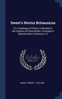 Sweets Hortus Britannicus: Or a Catalogue of Plants Cultivated in the Gardens of Great Britain, Arranged in Natural Orders Volume pt 12