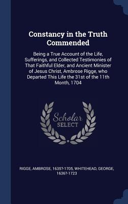 Constancy in the Truth Commended: Being a True Account of the Life, Sufferings, and Collected Testimonies of That Faithful Elder, and Ancient Minister of Jesus Christ, Ambrose Rigge, who Departed This Life the 31st of the 11th Month, 1704