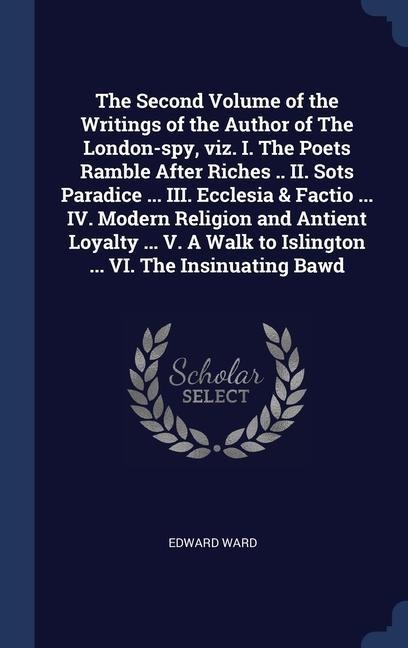 The Second Volume of the Writings of the Author of The London-spy, viz. I. The Poets Ramble After Riches .. II. Sots Paradice ... III. Ecclesia & Factio ... IV. Modern Religion and Antient Loyalty ... V. A Walk to Islington ... VI. The Insinuating Bawd