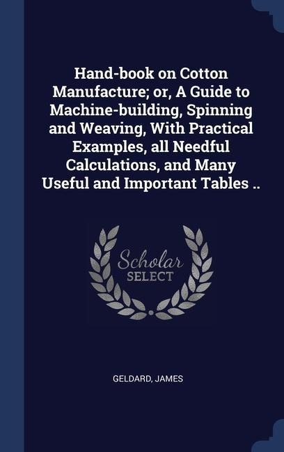 Hand-book on Cotton Manufacture; or, A Guide to Machine-building, Spinning and Weaving, With Practical Examples, all Needful Calculations, and Many Us