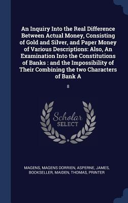 An Inquiry Into the Real Difference Between Actual Money, Consisting of Gold and Silver, and Paper Money of Various Descriptions: Also, An Examination Into the Constitutions of Banks: and the Impossibility of Their Combining the two Characters of Bank A: 