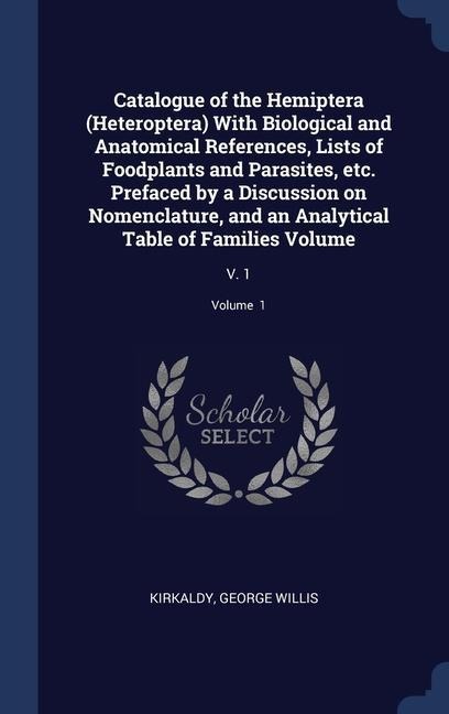 Catalogue of the Hemiptera (Heteroptera) With Biological and Anatomical References, Lists of Foodplants and Parasites, etc. Prefaced by a Discussion on Nomenclature, and an Analytical Table of Families Volume: V. 1; Volume 1