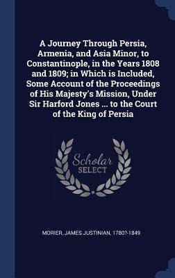 A Journey Through Persia, Armenia, and Asia Minor, to Constantinople, in the Years 1808 and 1809; in Which is Included, Some Account of the Proceedings of His Majestys Mission, Under Sir Harford Jones ... to the Court of the King of Persia