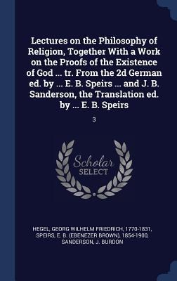 Lectures on the Philosophy of Religion, Together With a Work on the Proofs of the Existence of God ... tr. From the 2d German ed. by ... E. B. Speirs ... and J. B. Sanderson, the Translation ed. by ... E. B. Speirs: 3