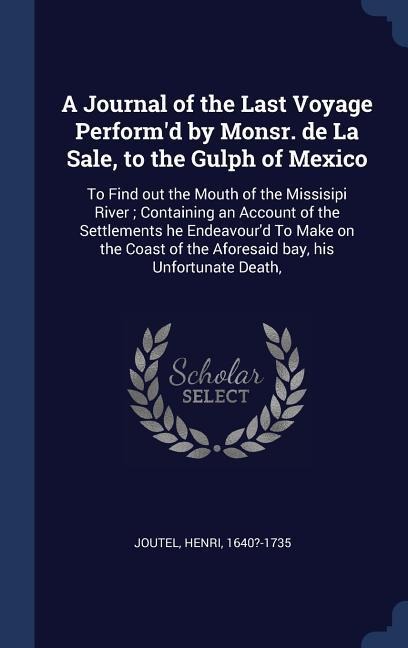 A Journal of the Last Voyage Performd by Monsr. de La Sale, to the Gulph of Mexico: To Find out the Mouth of the Missisipi River; Containing an Accou