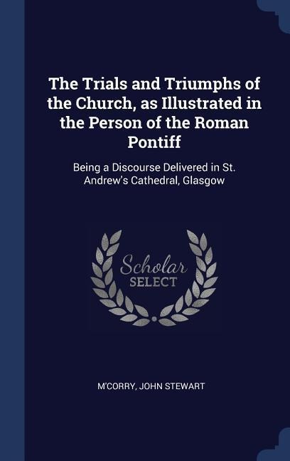 The Trials and Triumphs of the Church, as Illustrated in the Person of the Roman Pontiff: Being a Discourse Delivered in St. Andrews Cathedral, Glasgow