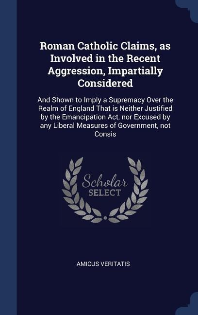 Roman Catholic Claims, as Involved in the Recent Aggression, Impartially Considered: And Shown to Imply a Supremacy Over the Realm of England That is