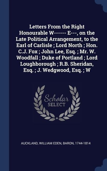 Letters From the Right Honourable W------ E---, on the Late Political Arrangement, to the Earl of Carlisle; Lord North; Hon. C.J. Fox; John Lee, Esq.;