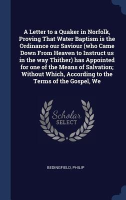 A Letter to a Quaker in Norfolk, Proving That Water Baptism is the Ordinance our Saviour (who Came Down From Heaven to Instruct us in the way Thither) has Appointed for one of the Means of Salvation; Without Which, According to the Terms of the Gospel, We