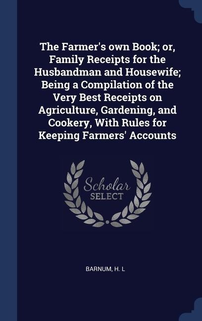 The Farmer's own Book; or, Family Receipts for the Husbandman and Housewife; Being a Compilation of the Very Best Receipts on Agriculture, Gardening,