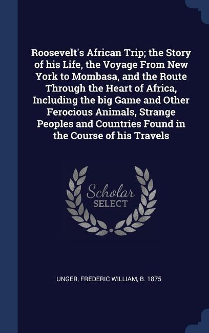 Roosevelts African Trip; the Story of his Life, the Voyage From New York to Mombasa, and the Route Through the Heart of Africa, Including the big Game and Other Ferocious Animals, Strange Peoples and Countries Found in the Course of his Travels