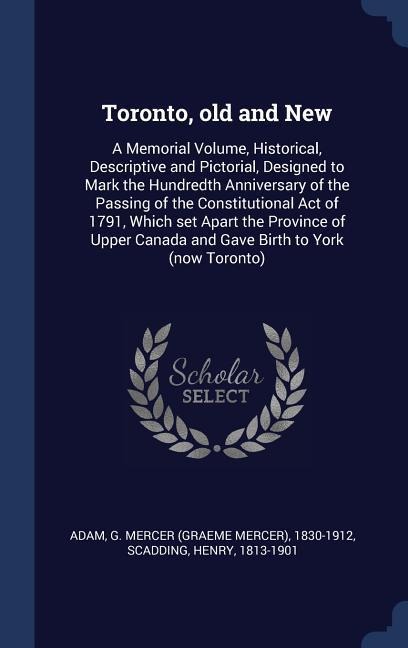 Toronto, old and New: A Memorial Volume, Historical, Descriptive and Pictorial, Designed to Mark the Hundredth Anniversary of the Passing of the Constitutional Act of 1791, Which set Apart the Province of Upper Canada and Gave Birth to York (now Toronto)