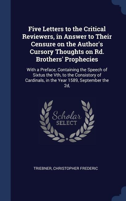 Five Letters to the Critical Reviewers, in Answer to Their Censure on the Authors Cursory Thoughts on Rd. Brothers Prophecies: With a Preface, Containing the Speech of Sixtus the Vth, to the Consistory of Cardinals, in the Year 1589, September the 2d,