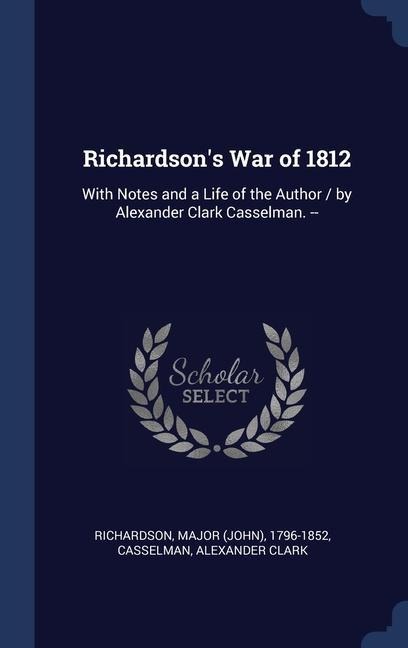 Richardsons War of 1812: With Notes and a Life of the Author / by Alexander Clark Casselman. --