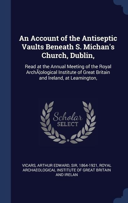 An Account of the Antiseptic Vaults Beneath S. Michan's Church, Dublin,: Read at the Annual Meeting of the Royal ArchÃ]ological Institute of Great Bri