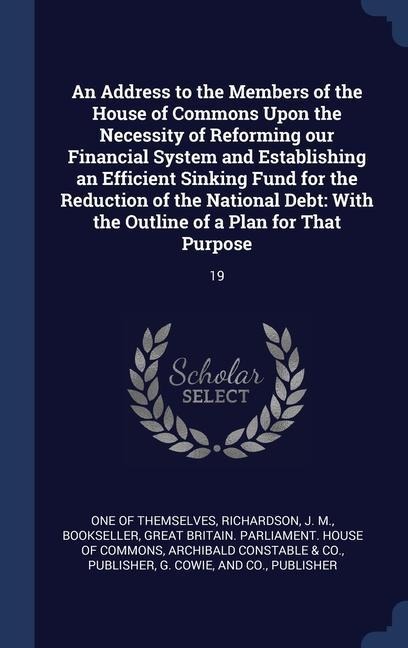 An Address to the Members of the House of Commons Upon the Necessity of Reforming our Financial System and Establishing an Efficient Sinking Fund for the Reduction of the National Debt: With the Outline of a Plan for That Purpose: 19