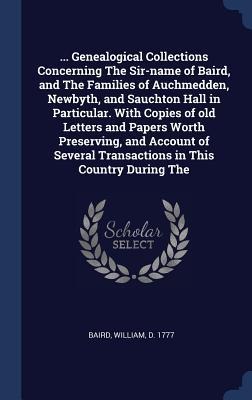 ... Genealogical Collections Concerning The Sir-name of Baird, and The Families of Auchmedden, Newbyth, and Sauchton Hall in Particular. With Copies of old Letters and Papers Worth Preserving, and Account of Several Transactions in This Country During The