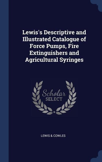 Lewiss Descriptive and Illustrated Catalogue of Force Pumps, Fire Extinguishers and Agricultural Syringes