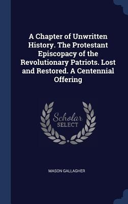A Chapter of Unwritten History. The Protestant Episcopacy of the Revolutionary Patriots. Lost and Restored. A Centennial Offering