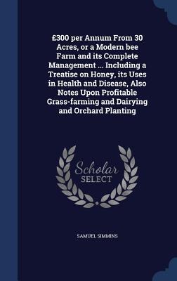 £300 per Annum From 30 Acres, or a Modern bee Farm and its Complete Management ... Including a Treatise on Honey, its Uses in Health and Disease, Also