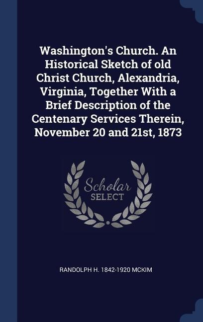 Washingtons Church. An Historical Sketch of old Christ Church, Alexandria, Virginia, Together With a Brief Description of the Centenary Services Therein, November 20 and 21st, 1873
