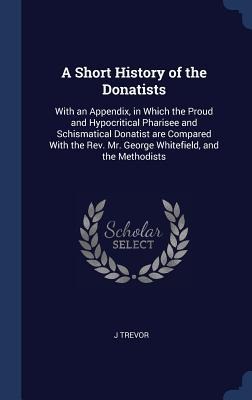 A Short History of the Donatists: With an Appendix, in Which the Proud and Hypocritical Pharisee and Schismatical Donatist are Compared With the Rev. Mr. George Whitefield, and the Methodists