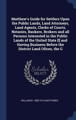 Matthews Guide for Settlers Upon the Public Lands, Land Attorneys, Land Agents, Clerks of Courts, Notaries, Bankers, Brokers and all Persons Interested in the Public Lands of the United State [!] and Having Business Before the District Land Ofices, the G