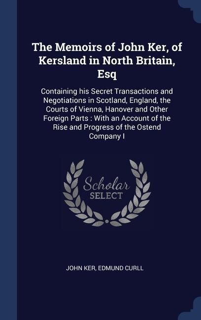 The Memoirs of John Ker, of Kersland in North Britain, Esq: Containing his Secret Transactions and Negotiations in Scotland, England, the Courts of Vienna, Hanover and Other Foreign Parts: With an Account of the Rise and Progress of the Ostend Company I