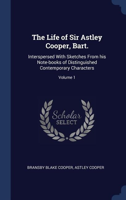 The Life of Sir Astley Cooper, Bart.: Interspersed With Sketches From his Note-books of Distinguished Contemporary Characters; Volume 1