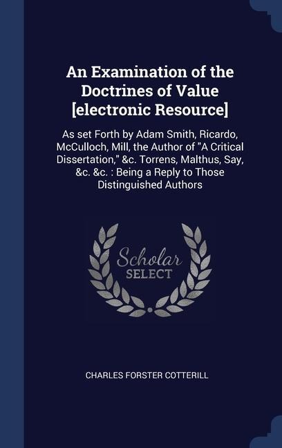 An Examination of the Doctrines of Value [electronic Resource]: As set Forth by Adam Smith, Ricardo, McCulloch, Mill, the Author of "A Critical Dissertation," &c. Torrens, Malthus, Say, &c. &c.: Being a Reply to Those Distinguished Authors