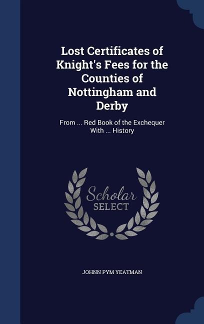 Lost Certificates of Knight's Fees for the Counties of Nottingham and Derby: From ... Red Book of the Exchequer With ... History