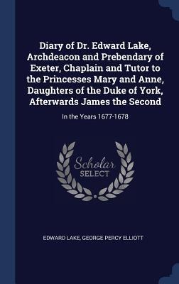 Diary of Dr. Edward Lake, Archdeacon and Prebendary of Exeter, Chaplain and Tutor to the Princesses Mary and Anne, Daughters of the Duke of York, Afterwards James the Second: In the Years 1677-1678