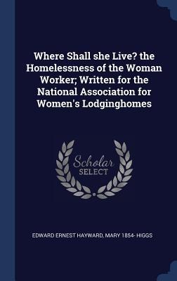 Where Shall she Live? the Homelessness of the Woman Worker; Written for the National Association for Womens Lodginghomes