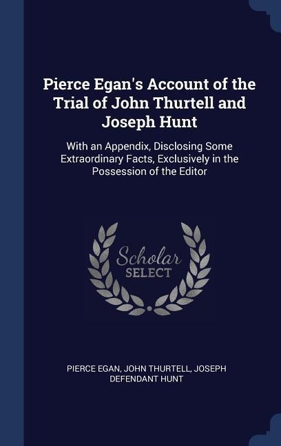 Pierce Egan's Account of the Trial of John Thurtell and Joseph Hunt: With an Appendix, Disclosing Some Extraordinary Facts, Exclusively in the Possession of the Editor