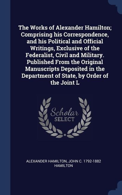 The Works of Alexander Hamilton; Comprising his Correspondence, and his Political and Official Writings, Exclusive of the Federalist, Civil and Milita