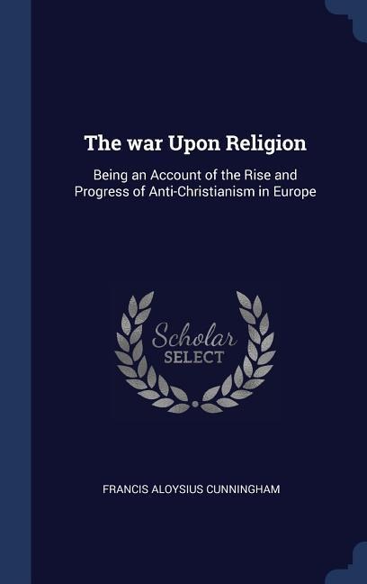 The war Upon Religion: Being an Account of the Rise and Progress of Anti-Christianism in Europe