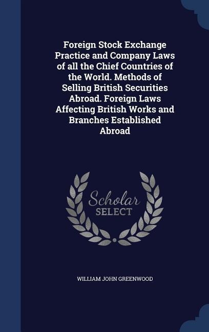 Foreign Stock Exchange Practice and Company Laws of all the Chief Countries of the World. Methods of Selling British Securities Abroad. Foreign Laws Affecting British Works and Branches Established Abroad