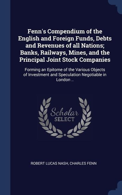 Fenns Compendium of the English and Foreign Funds, Debts and Revenues of all Nations; Banks, Railways, Mines, and the Principal Joint Stock Companies: Forming an Epitome of the Various Objects of Investment and Speculation Negotiable in London ..