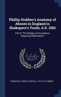 Phillip Stubbess Anatomy of Abuses in England in Shaksperes Youth, A.D. 1583: Part II: The Display of Corruptions Requiring Reformation