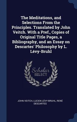 The Meditations, and Selections From the Principles. Translated by John Veitch. With a Pref., Copies of Original Title Pages, a Bibliography, and an Essay on Descartes Philosophy by L. Lévy-Bruhl