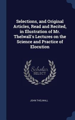 Selections, and Original Articles, Read and Recited, in Illustration of Mr. Thelwalls Lectures on the Science and Practice of Elocution