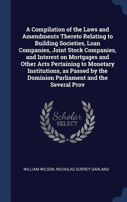 A Compilation of the Laws and Amendments Thereto Relating to Building Societies, Loan Companies, Joint Stock Companies, and Interest on Mortgages and Other Acts Pertaining to Monetary Institutions, as Passed by the Dominion Parliament and the Several Prov