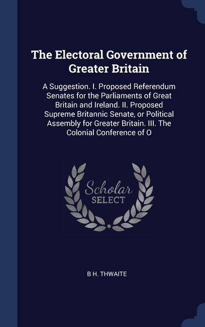 The Electoral Government of Greater Britain: A Suggestion. I. Proposed Referendum Senates for the Parliaments of Great Britain and Ireland. II. Proposed Supreme Britannic Senate, or Political Assembly for Greater Britain. III. The Colonial Conference of O