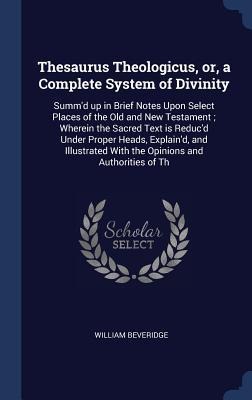 Thesaurus Theologicus, or, a Complete System of Divinity: Summd up in Brief Notes Upon Select Places of the Old and New Testament; Wherein the Sacred Text is Reducd Under Proper Heads, Explaind, and Illustrated With the Opinions and Authorities of Th