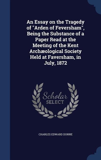 An Essay on the Tragedy of "Arden of Feversham", Being the Substance of a Paper Read at the Meeting of the Kent Archæological Society Held at Faversha