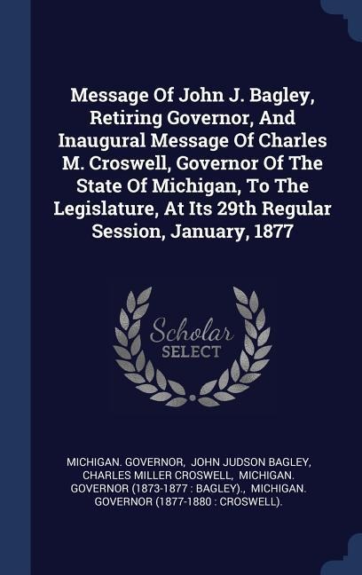 Message Of John J. Bagley, Retiring Governor, And Inaugural Message Of Charles M. Croswell, Governor Of The State Of Michigan, To The Legislature, At Its 29th Regular Session, January, 1877