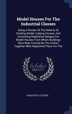 Model Houses For The Industrial Classes: Being A Review Of The Defects Of Existing Model Lodging Houses, And Containing Registered Designs For Model Houses From Which Buildings Have Been Erected By The Author: Together With Registered Plans For The
