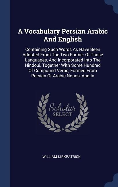 A Vocabulary Persian Arabic And English: Containing Such Words As Have Been Adopted From The Two Former Of Those Languages, And Incorporated Into The Hindoui, Together With Some Hundred Of Compound Verbs, Formed From Persian Or Arabic Nouns, And In